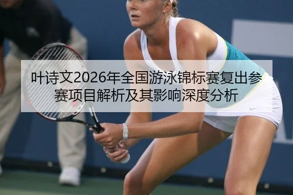 叶诗文2026年全国游泳锦标赛复出参赛项目解析及其影响深度分析